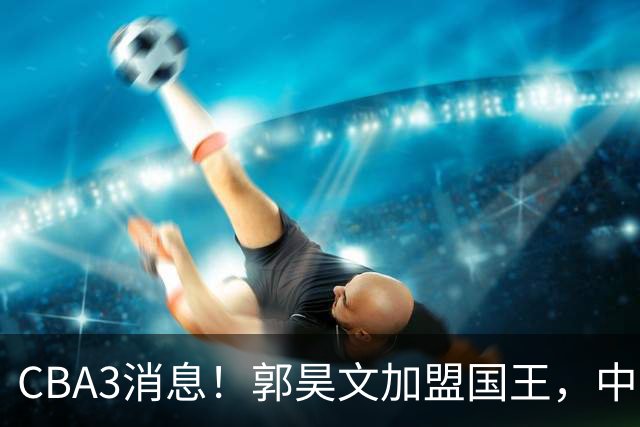 CBA3消息！郭昊文加盟国王，中国男篮抵达沈阳，杜锋观战粤BA！